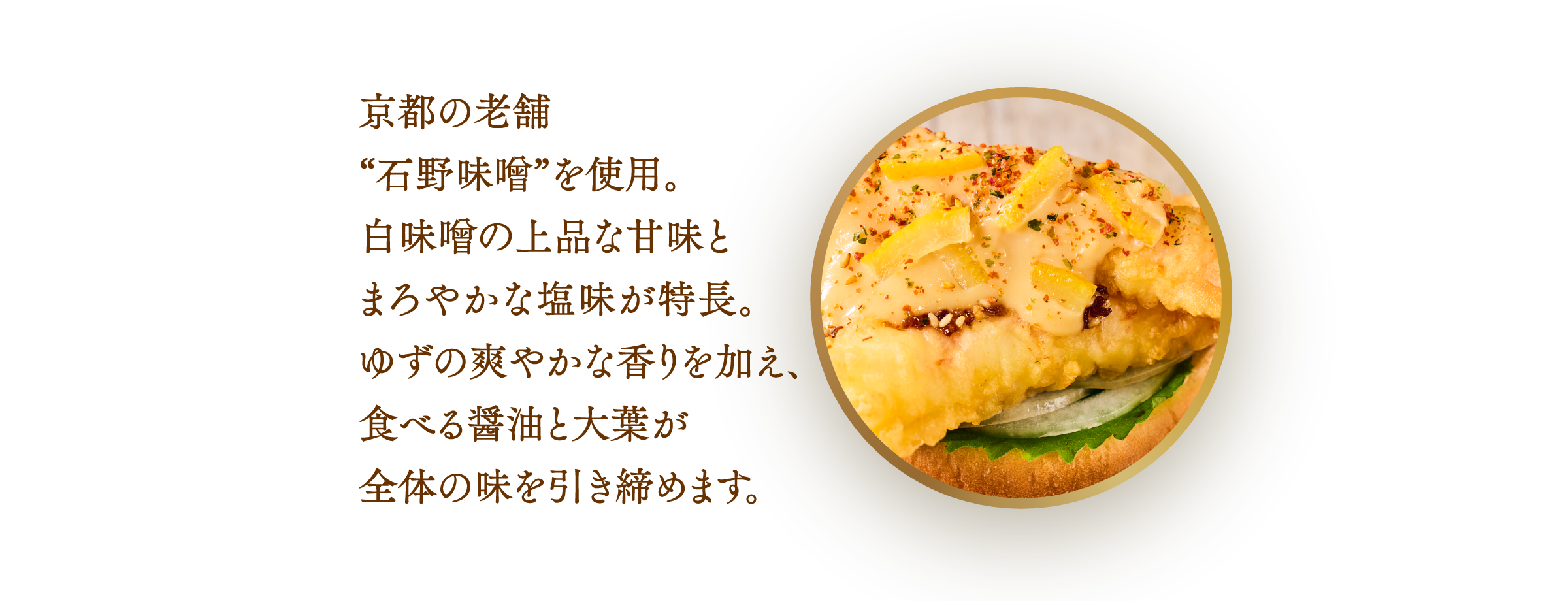 京都の老舗"石野味噌は上品な甘みとまろやかな塩見が特徴。ゆずの爽やかな香りを加え、食べる醤油と火薬が全体の味を引き締めます。